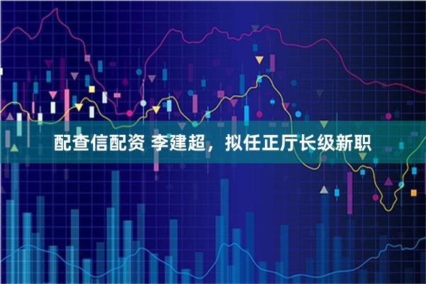 配查信配资 李建超，拟任正厅长级新职