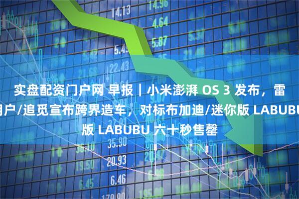 实盘配资门户网 早报｜小米澎湃 OS 3 发布，雷军喊话苹果用户/追觅宣布跨界造车，对标布加迪/迷你版 LABUBU 六十秒售罄