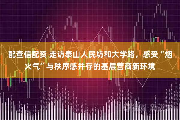 配查信配资 走访泰山人民坊和大学路，感受“烟火气”与秩序感并存的基层营商新环境