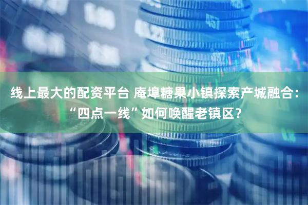 线上最大的配资平台 庵埠糖果小镇探索产城融合：“四点一线”如何唤醒老镇区？