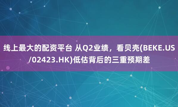 线上最大的配资平台 从Q2业绩，看贝壳(BEKE.US/02423.HK)低估背后的三重预期差