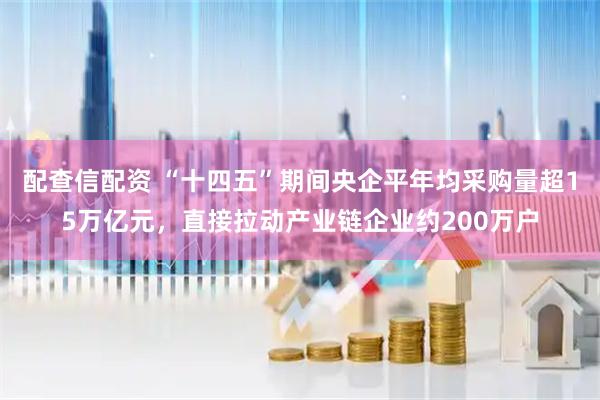 配查信配资 “十四五”期间央企平年均采购量超15万亿元，直接拉动产业链企业约200万户