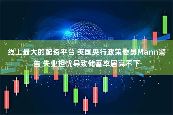 线上最大的配资平台 英国央行政策委员Mann警告 失业担忧导致储蓄率居高不下