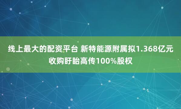 线上最大的配资平台 新特能源附属拟1.368亿元收购盱眙高传100%股权