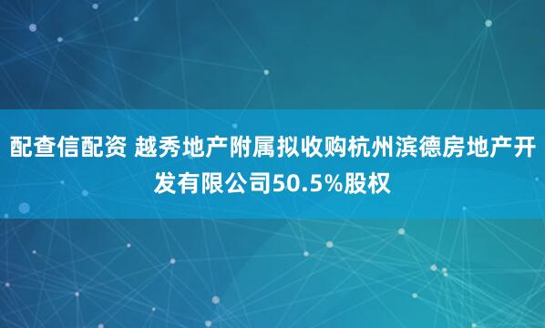 配查信配资 越秀地产附属拟收购杭州滨德房地产开发有限公司50.5%股权
