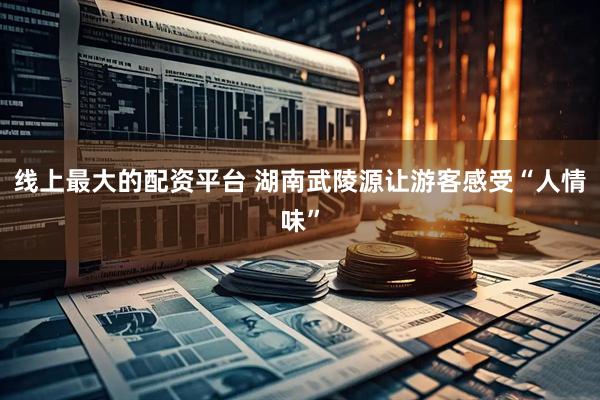 线上最大的配资平台 湖南武陵源让游客感受“人情味”