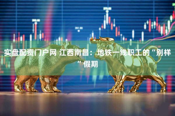实盘配资门户网 江西南昌：地铁一线职工的“别样”假期