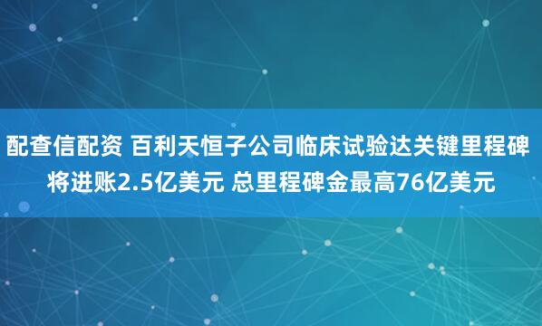 配查信配资 百利天恒子公司临床试验达关键里程碑 将进账2.5亿美元 总里程碑金最高76亿美元