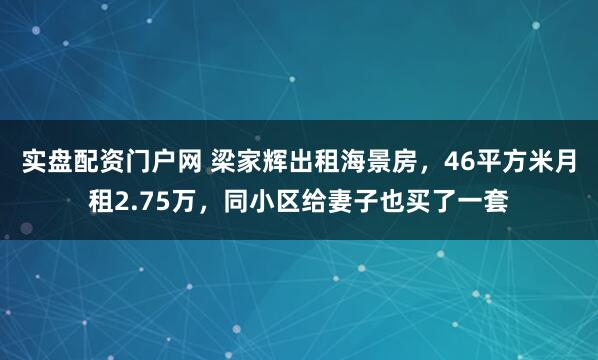 实盘配资门户网 梁家辉出租海景房，46平方米月租2.75万，同小区给妻子也买了一套