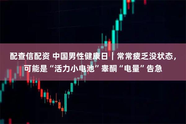 配查信配资 中国男性健康日｜常常疲乏没状态，可能是“活力小电池”睾酮“电量”告急