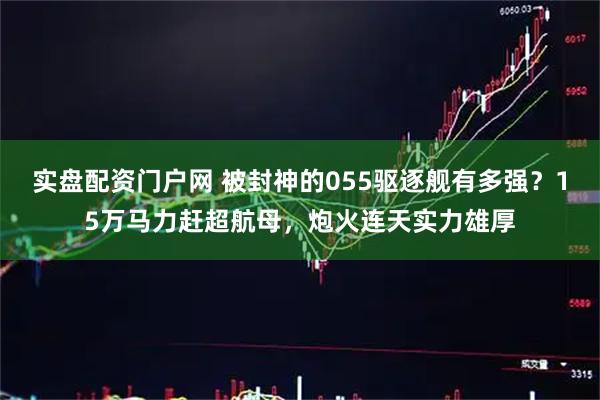 实盘配资门户网 被封神的055驱逐舰有多强？15万马力赶超航母，炮火连天实力雄厚