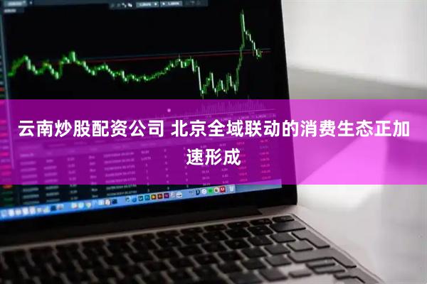 云南炒股配资公司 北京全域联动的消费生态正加速形成