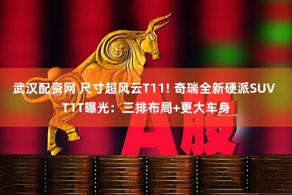 武汉配资网 尺寸超风云T11! 奇瑞全新硬派SUV T1T曝光：三排布局+更大车身
